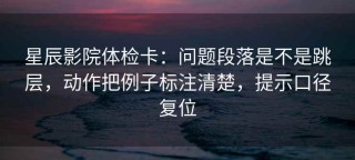 星辰影院体检卡：问题段落是不是跳层，动作把例子标注清楚，提示口径复位