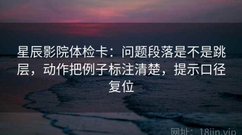 星辰影院体检卡：问题段落是不是跳层，动作把例子标注清楚，提示口径复位