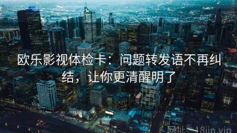 欧乐影视体检卡：问题转发语不再纠结，让你更清醒明了