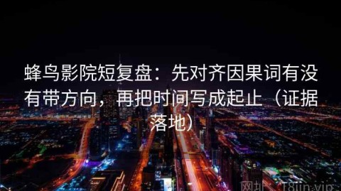 蜂鸟影院短复盘：先对齐因果词有没有带方向，再把时间写成起止（证据落地）