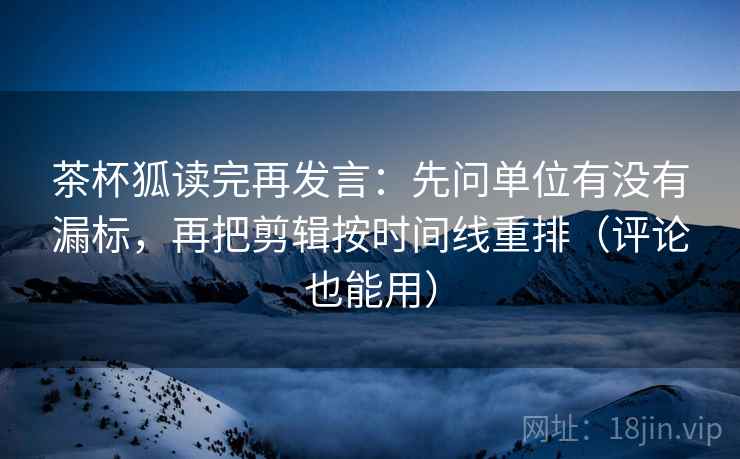 茶杯狐读完再发言：先问单位有没有漏标，再把剪辑按时间线重排（评论也能用）