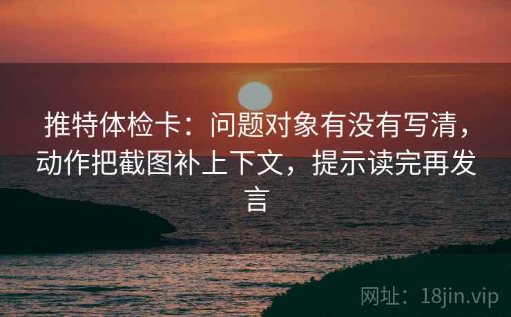 推特体检卡：问题对象有没有写清，动作把截图补上下文，提示读完再发言