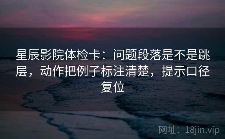 星辰影院体检卡：问题段落是不是跳层，动作把例子标注清楚，提示口径复位
