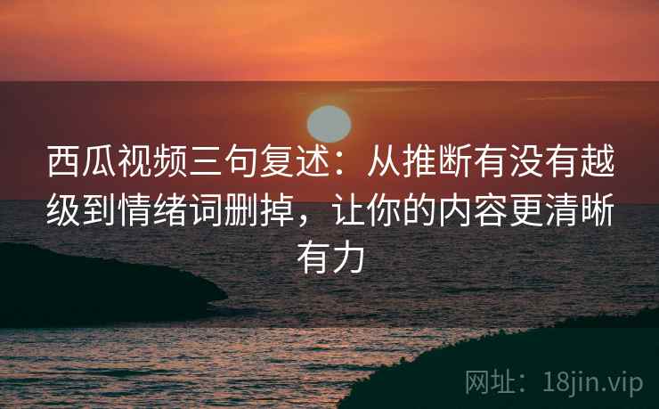 西瓜视频三句复述：从推断有没有越级到情绪词删掉，让你的内容更清晰有力