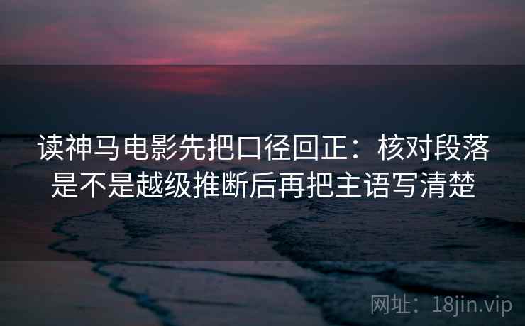 读神马电影先把口径回正:核对段落是不是越级推断后再把主语写清楚 读神马电影先把口径回正:核对段落是不是越级推断后再把主语写清楚