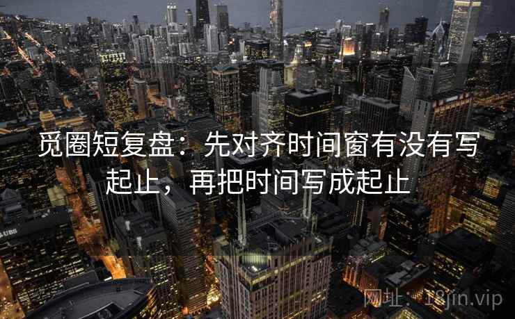 觅圈短复盘:先对齐时间窗有没有写起止,再把时间写成起止 觅圈短复盘:先对齐时间窗有没有写起止,再把时间写成起止