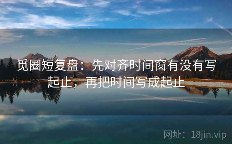 觅圈短复盘:先对齐时间窗有没有写起止,再把时间写成起止 觅圈短复盘:先对齐时间窗有没有写起止,再把时间写成起止