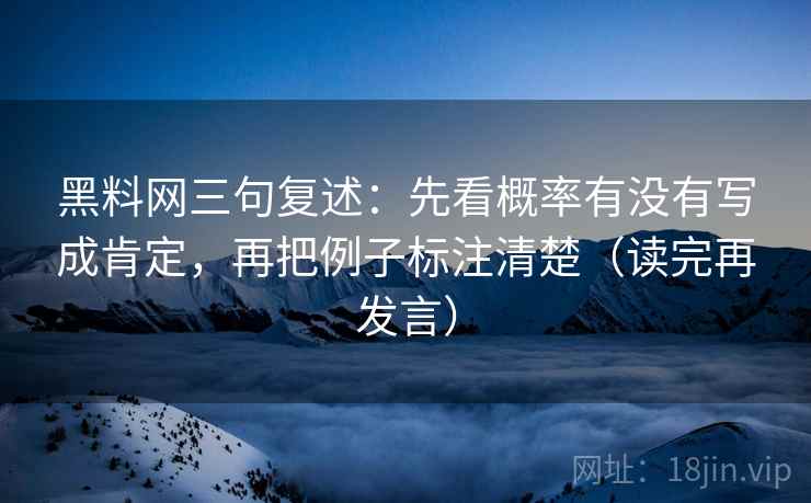 黑料网三句复述:先看概率有没有写成肯定,再把例子标注清楚(读完再发言) 黑料网三句复述:先看概率有没有写成肯定,再把例子标注清楚(读完再发言)