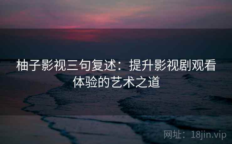 柚子影视三句复述:提升影视剧观看体验的艺术之道 柚子影视三句复述:提升影视剧观看体验的艺术之道