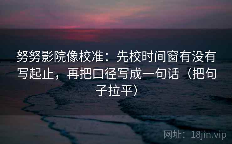 努努影院像校准:先校时间窗有没有写起止,再把口径写成一句话(把句子拉平) 努努影院像校准:先校时间窗有没有写起止,再把口径写成一句话(把句子拉平)