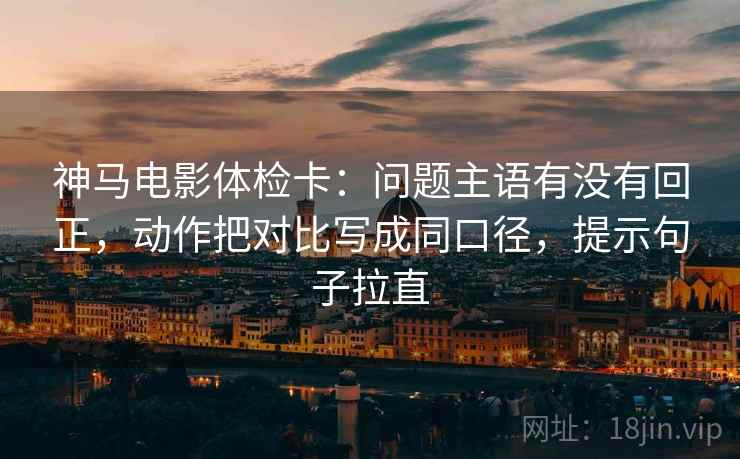神马电影体检卡：问题主语有没有回正，动作把对比写成同口径，提示句子拉直