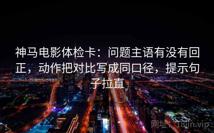 神马电影体检卡：问题主语有没有回正，动作把对比写成同口径，提示句子拉直
