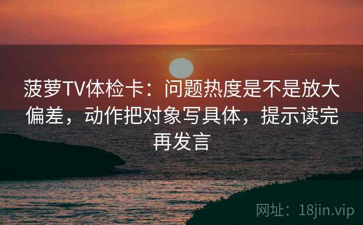 菠萝TV体检卡:问题热度是不是放大偏差,动作把对象写具体,提示读完再发言 菠萝TV体检卡:问题热度是不是放大偏差,动作把对象写具体,提示读完再发言