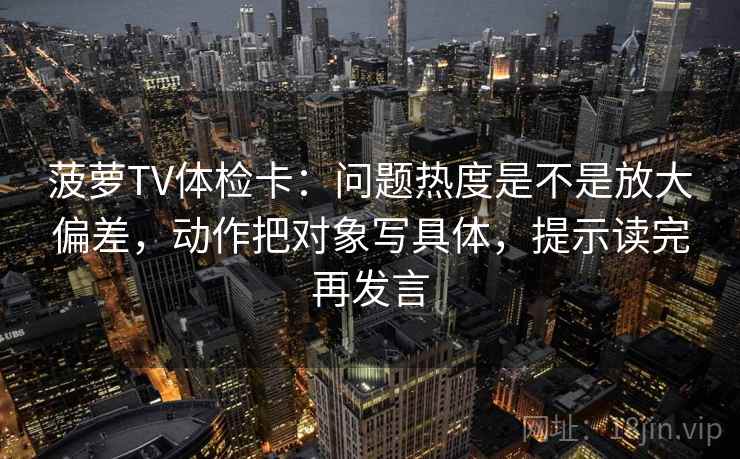 菠萝TV体检卡:问题热度是不是放大偏差,动作把对象写具体,提示读完再发言 菠萝TV体检卡:问题热度是不是放大偏差,动作把对象写具体,提示读完再发言
