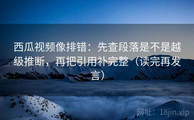 西瓜视频像排错:先查段落是不是越级推断,再把引用补完整(读完再发言) 西瓜视频像排错:先查段落是不是越级推断,再把引用补完整(读完再发言)