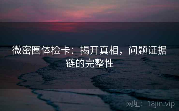 微密圈体检卡:揭开真相,问题证据链的完整性 微密圈体检卡:揭开真相,问题证据链的完整性