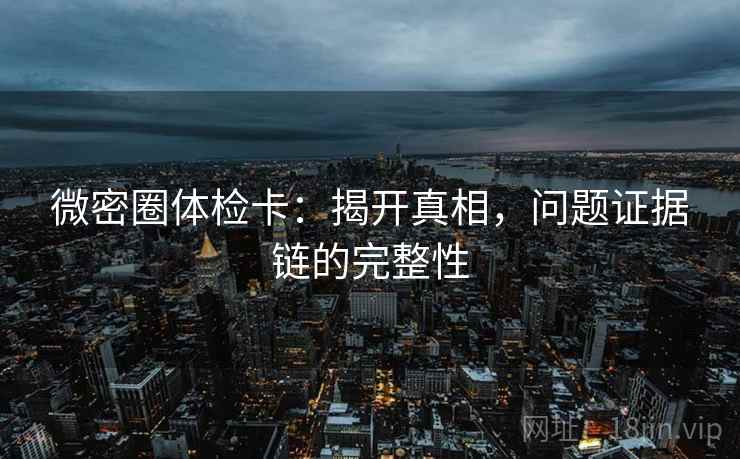 微密圈体检卡:揭开真相,问题证据链的完整性 微密圈体检卡:揭开真相,问题证据链的完整性