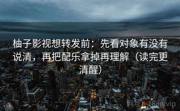 柚子影视想转发前:先看对象有没有说清,再把配乐拿掉再理解(读完更清醒) 柚子影视想转发前:先看对象有没有说清,再把配乐拿掉再理解(读完更清醒)