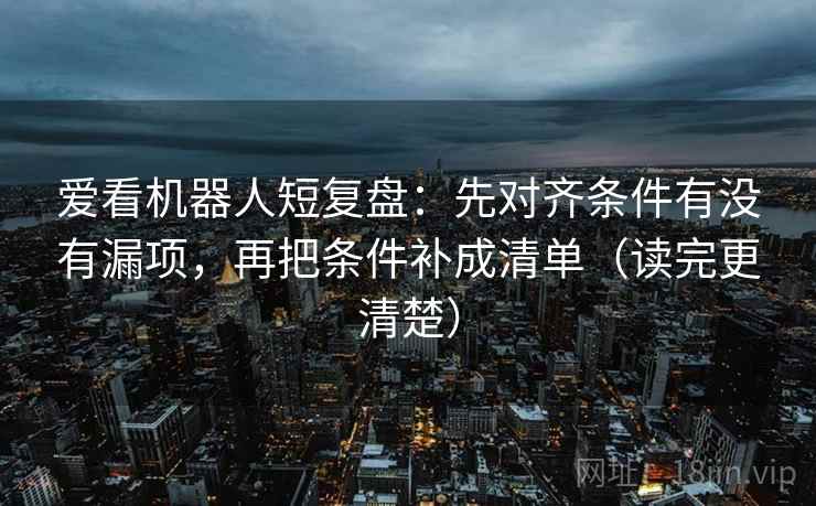 爱看机器人短复盘:先对齐条件有没有漏项,再把条件补成清单(读完更清楚) 爱看机器人短复盘:先对齐条件有没有漏项,再把条件补成清单(读完更清楚)
