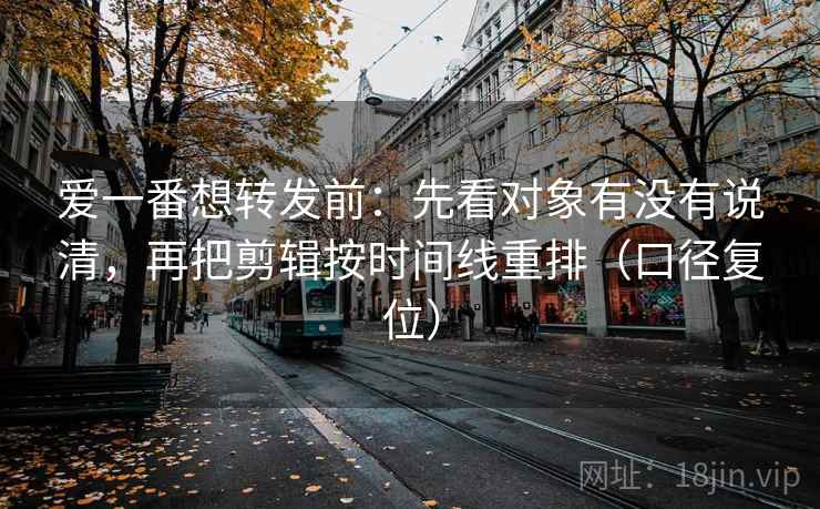 爱一番想转发前:先看对象有没有说清,再把剪辑按时间线重排(口径复位) 爱一番想转发前:先看对象有没有说清,再把剪辑按时间线重排(口径复位)