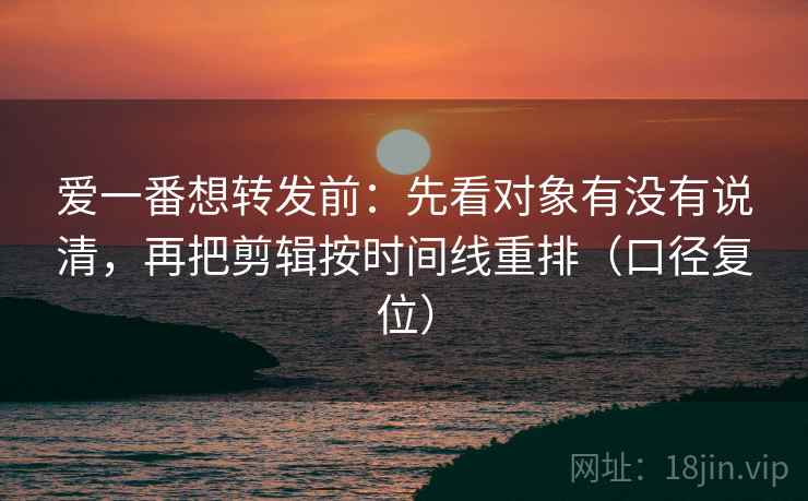 爱一番想转发前:先看对象有没有说清,再把剪辑按时间线重排(口径复位) 爱一番想转发前:先看对象有没有说清,再把剪辑按时间线重排(口径复位)