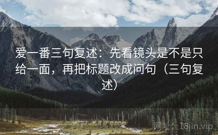 爱一番三句复述:先看镜头是不是只给一面,再把标题改成问句(三句复述) 爱一番三句复述:先看镜头是不是只给一面,再把标题改成问句(三句复述)