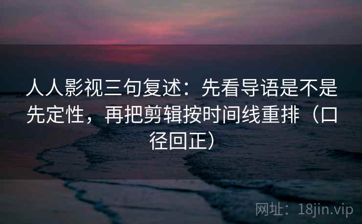 人人影视三句复述:先看导语是不是先定性,再把剪辑按时间线重排(口径回正) 人人影视三句复述:先看导语是不是先定性,再把剪辑按时间线重排(口径回正)